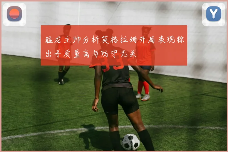 猛龙主帅分析英格拉姆开局表现称出手质量高与防守无关