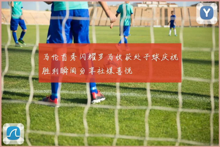 马伦首秀闪耀罗马收获处子球庆祝胜利瞬间分享社媒喜悦