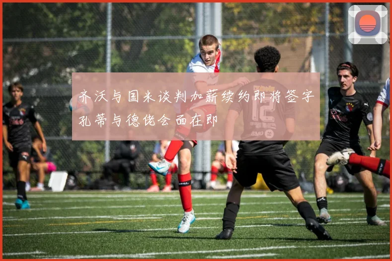 齐沃与国米谈判加薪续约即将签字孔蒂与德佬会面在即