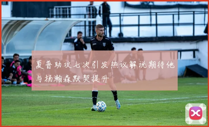 夏普助攻七次引发热议解说期待他与杨瀚森默契提升