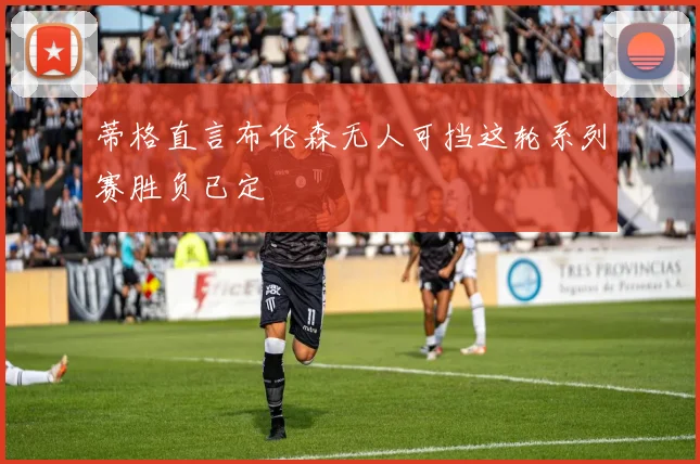 蒂格直言布伦森无人可挡这轮系列赛胜负已定