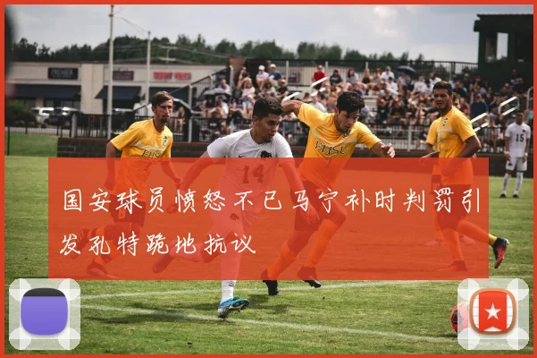 国安球员愤怒不已马宁补时判罚引发孔特跪地抗议