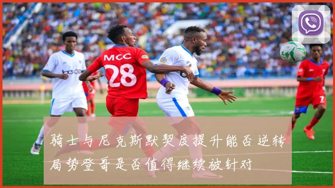 骑士与尼克斯默契度提升能否逆转局势登哥是否值得继续被针对