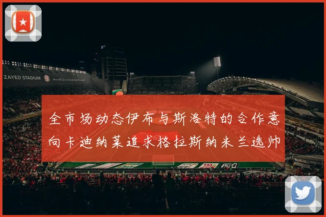 全市场动态伊布与斯洛特的合作意向卡迪纳莱追求格拉斯纳米兰选帅困境加剧