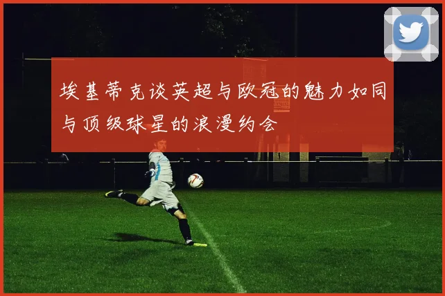 埃基蒂克谈英超与欧冠的魅力如同与顶级球星的浪漫约会