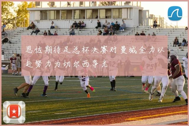 恩佐期待足总杯决赛对曼城全力以赴努力为切尔西争光