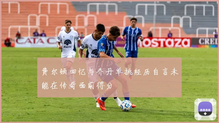 费尔顿回忆与乔丹单挑经历自言未能在传奇面前得分