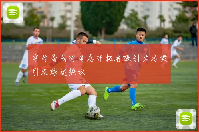 字母哥或将考虑开拓者吸引力方案引发球迷热议