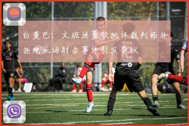 白曼巴：文班该勇敢批评裁判而非拒绝采访肘击事件引发争议