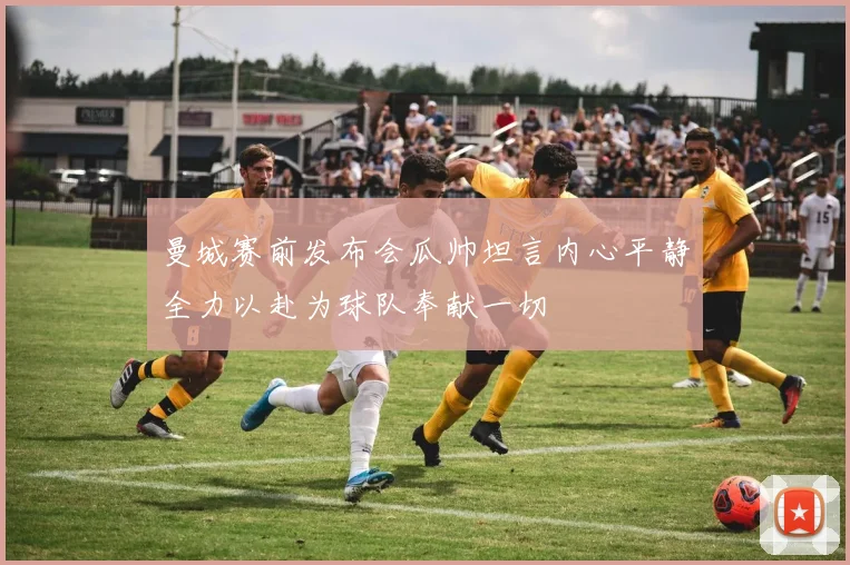 曼城赛前发布会瓜帅坦言内心平静全力以赴为球队奉献一切