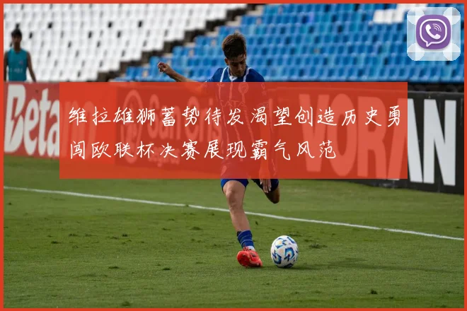 维拉雄狮蓄势待发渴望创造历史勇闯欧联杯决赛展现霸气风范